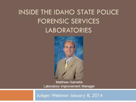 INSIDE THE IDAHO STATE POLICE FORENSIC SERVICES LABORATORIES Judges Webinar January 8, 2014 Matthew Gamette Laboratory Improvement Manager.