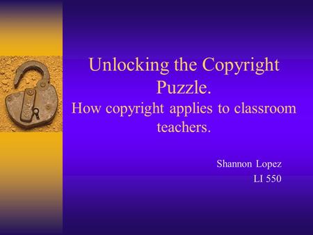 Unlocking the Copyright Puzzle. How copyright applies to classroom teachers. Shannon Lopez LI 550.
