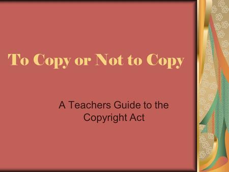 To Copy or Not to Copy A Teachers Guide to the Copyright Act.