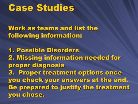 Case Studies Work as teams and list the following information: 1. Possible Disorders 2. Missing information needed for proper diagnosis 3. Proper treatment.