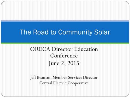 ORECA Director Education Conference June 2, 2015 Jeff Beaman, Member Services Director Central Electric Cooperative The Road to Community Solar.