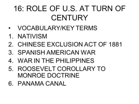 16: ROLE OF U.S. AT TURN OF CENTURY VOCABULARY/KEY TERMS 1.NATIVISM 2.CHINESE EXCLUSION ACT OF 1881 3.SPANISH AMERICAN WAR 4.WAR IN THE PHILIPPINES 5.ROOSEVELT.