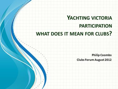 Philip Coombs Clubs Forum August 2012 Y ACHTING VICTORIA PARTICIPATION WHAT DOES IT MEAN FOR CLUBS ?
