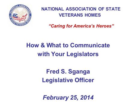 NATIONAL ASSOCIATION OF STATE VETERANS HOMES “Caring for America’s Heroes” How & What to Communicate with Your Legislators Fred S. Sganga Legislative Officer.