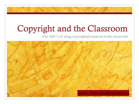 Copyright and the Classroom The ABC’s of using copyrighted material in the classroom EDUC 5306: Ranelle Woolrich.