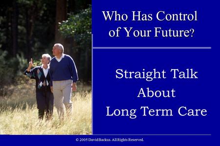 © 2005 David Backus. All Rights Reserved. Who Has Control of Your Future ? Who Has Control of Your Future ? Straight Talk About Long Term Care.