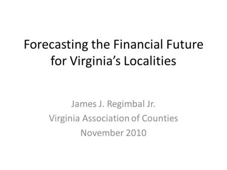 Forecasting the Financial Future for Virginia’s Localities James J. Regimbal Jr. Virginia Association of Counties November 2010.