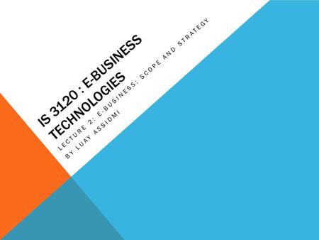 IS 3120 : E-BUSINESS TECHNOLOGIES LECTURE 2: E-BUSINESS: SCOPE AND STRATEGY BY LUAY ASSIDMI.