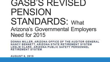 GASB’S REVISED PENSION STANDARDS: What Arizona’s Governmental Employers Need for 2015 DONNA MILLER, ARIZONA OFFICE OF THE AUDITOR GENERAL NANCY BENNETT,