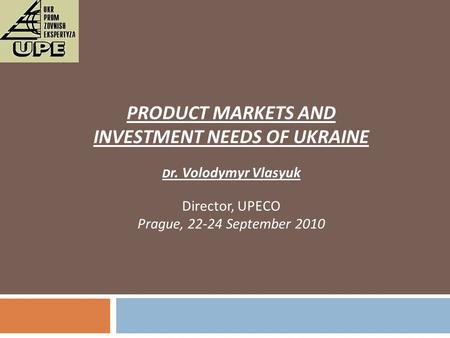 PRODUCT MARKETS AND INVESTMENT NEEDS OF UKRAINE D r. Volodymyr Vlasyuk Director, UPECO Prague, 22-24 September 2010.
