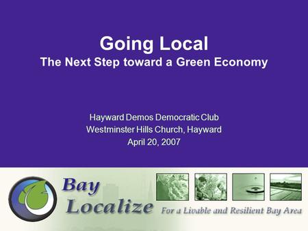Hayward Demos Democratic Club Westminster Hills Church, Hayward April 20, 2007 Going Local The Next Step toward a Green Economy.