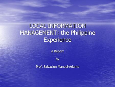 LOCAL INFORMATION MANAGEMENT: the Philippine Experience a Report by Prof. Salvacion Manuel-Arlante.