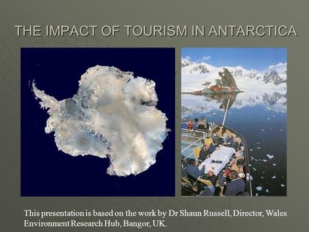 THE IMPACT OF TOURISM IN ANTARCTICA This presentation is based on the work by Dr Shaun Russell, Director, Wales Environment Research Hub, Bangor, UK.
