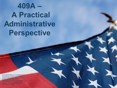 409A – A Practical Administrative Perspective This presentation is not intended to be used as a legal opinion nor does it represent specific legal or.