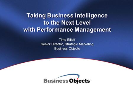 Taking Business Intelligence to the Next Level with Performance Management Timo Elliott Senior Director, Strategic Marketing Business Objects.