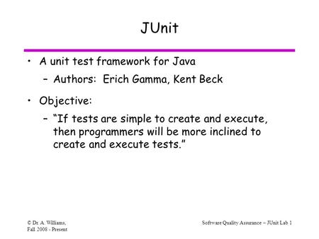 © Dr. A. Williams, Fall 2008 - Present Software Quality Assurance – JUnit Lab 1 JUnit A unit test framework for Java –Authors: Erich Gamma, Kent Beck Objective: