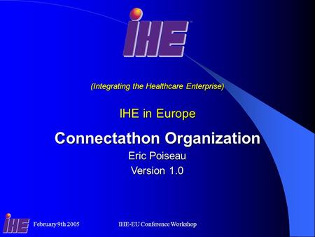 February 9th 2005IHE-EU Conference Workshop Connectathon Organization Eric Poiseau Version 1.0 (Integrating the Healthcare Enterprise) IHE in Europe.