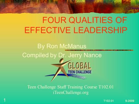 FOUR QUALITIES OF EFFECTIVE LEADERSHIP By Ron McManus Compiled by Dr. Jerry Nance 1 T102.01 9-2009 Teen Challenge Staff Training Course T102.01 iTeenChallenge.org.
