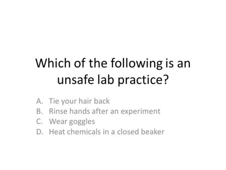 Which of the following is an unsafe lab practice? A.Tie your hair back B.Rinse hands after an experiment C.Wear goggles D.Heat chemicals in a closed beaker.