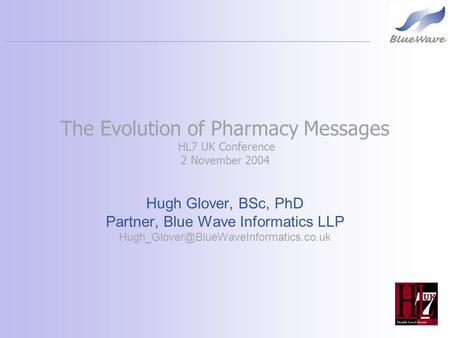The Evolution of Pharmacy Messages HL7 UK Conference 2 November 2004 Hugh Glover, BSc, PhD Partner, Blue Wave Informatics LLP