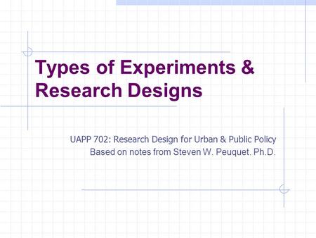 Types of Experiments & Research Designs UAPP 702: Research Design for Urban & Public Policy Based on notes from Steven W. Peuquet. Ph.D.