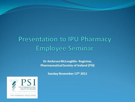 Dr Ambrose McLoughlin- Registrar, Pharmaceutical Society of Ireland (PSI) Sunday November 13 th 2011.
