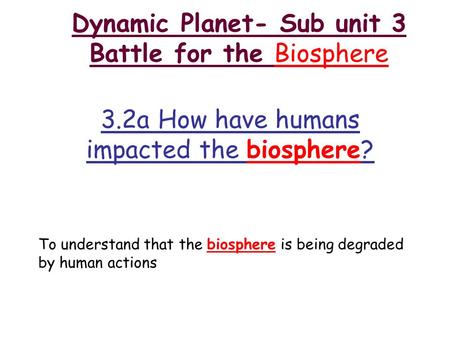 Dynamic Planet- Sub unit 3 Battle for the Biosphere 3.2a How have humans impacted the biosphere? To understand that the biosphere is being degraded by.