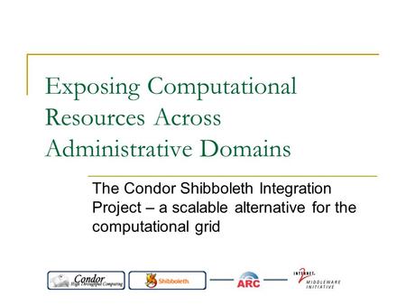 Exposing Computational Resources Across Administrative Domains The Condor Shibboleth Integration Project – a scalable alternative for the computational.