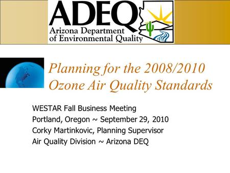 Planning for the 2008/2010 Ozone Air Quality Standards WESTAR Fall Business Meeting Portland, Oregon ~ September 29, 2010 Corky Martinkovic, Planning Supervisor.