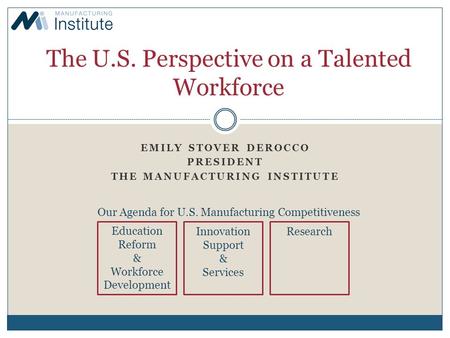 EMILY STOVER DEROCCO PRESIDENT THE MANUFACTURING INSTITUTE The U.S. Perspective on a Talented Workforce Our Agenda for U.S. Manufacturing Competitiveness.
