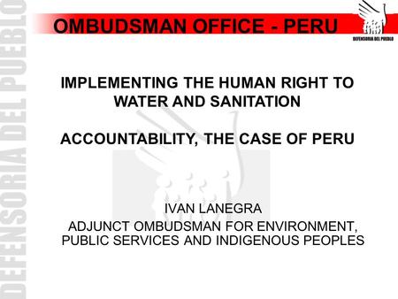 OMBUDSMAN OFFICE - PERU IVAN LANEGRA ADJUNCT OMBUDSMAN FOR ENVIRONMENT, PUBLIC SERVICES AND INDIGENOUS PEOPLES IMPLEMENTING THE HUMAN RIGHT TO WATER AND.