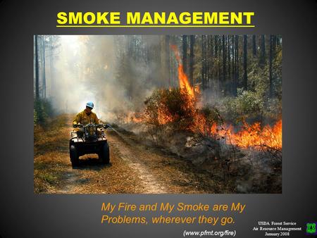 SMOKE MANAGEMENT USDA Forest Service Air Resource Management January 2008 Burner’s Proverb: My Fire and My Smoke are My Problems, wherever they go. (www.pfmt.org/fire)