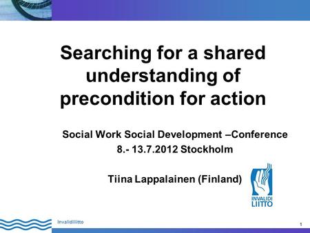 1 Invalidiliitto 1 Searching for a shared understanding of precondition for action Social Work Social Development –Conference 8.- 13.7.2012 Stockholm Tiina.