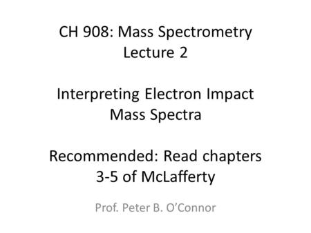 CH 908: Mass Spectrometry Lecture 2 Interpreting Electron Impact Mass Spectra Recommended: Read chapters 3-5 of McLafferty Prof. Peter B. O’Connor.