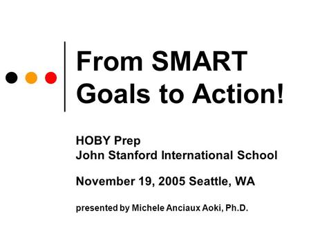 From SMART Goals to Action! HOBY Prep John Stanford International School November 19, 2005 Seattle, WA presented by Michele Anciaux Aoki, Ph.D.