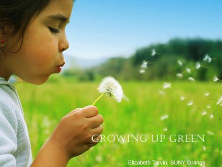 Growing up Green Elizabeth Tarvin, SUNY Orange. Treat the earth well: it was not given to you by your parents, it was loaned to you by your children.