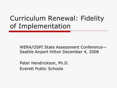 Curriculum Renewal: Fidelity of Implementation WERA/OSPI State Assessment Conference— Seattle Airport Hilton December 4, 2008 Peter Hendrickson, Ph.D.