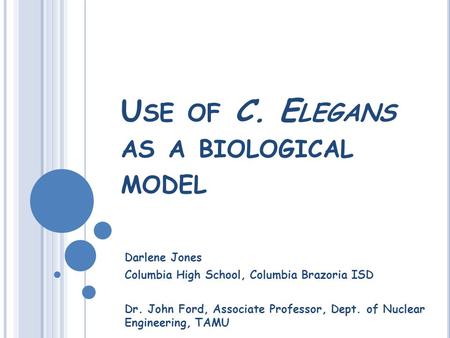 U SE OF C. E LEGANS AS A BIOLOGICAL MODEL Darlene Jones Columbia High School, Columbia Brazoria ISD Dr. John Ford, Associate Professor, Dept. of Nuclear.