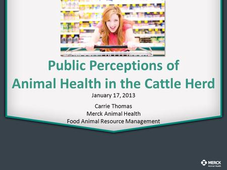 Public Perceptions of Animal Health in the Cattle Herd January 17, 2013 Carrie Thomas Merck Animal Health Food Animal Resource Management.