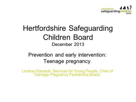 Hertfordshire Safeguarding Children Board December 2013 Prevention and early intervention: Teenage pregnancy. Lindsay Edwards, Services for Young People.