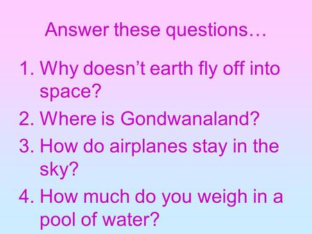 Answer these questions… 1.Why doesn’t earth fly off into space? 2.Where is Gondwanaland? 3.How do airplanes stay in the sky? 4.How much do you weigh in.