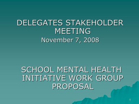 1 DELEGATES STAKEHOLDER MEETING November 7, 2008 SCHOOL MENTAL HEALTH INITIATIVE WORK GROUP PROPOSAL SCHOOL MENTAL HEALTH INITIATIVE WORK GROUP PROPOSAL.