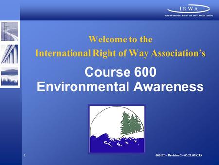 1 Welcome to the International Right of Way Association’s Course 600 Environmental Awareness 600-PT – Revision 2 – 03.21.08.CAN.