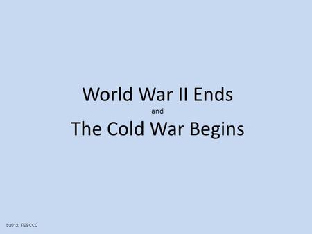 World War II Ends and The Cold War Begins ©2012, TESCCC.