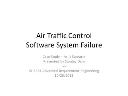 Air Traffic Control Software System Failure Case Study – As-is Scenario Presented by Stanley Dam For SE 6361 Advanced Requirement Engineering 10/25/2013.