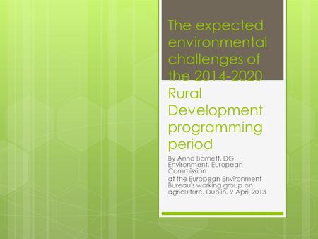 The expected environmental challenges of the 2014-2020 Rural Development programming period By Anna Barnett, DG Environment, European Commission at the.