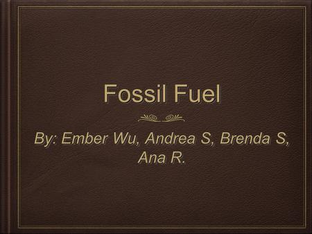 Fossil Fuel By: Ember Wu, Andrea S, Brenda S, Ana R.