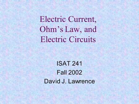 Electric Current, Ohm’s Law, and Electric Circuits ISAT 241 Fall 2002 David J. Lawrence.