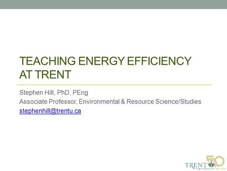TEACHING ENERGY EFFICIENCY AT TRENT Stephen Hill, PhD, PEng Associate Professor, Environmental & Resource Science/Studies