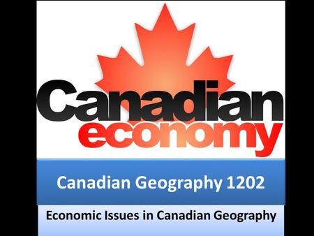 Canadian Geography 1202 Economic Issues in Canadian Geography.